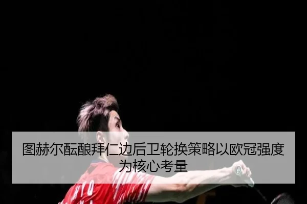 图赫尔酝酿拜仁边后卫轮换策略以欧冠强度为核心考量