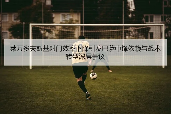 莱万多夫斯基射门效率下降引发巴萨中锋依赖与战术转型深层争议