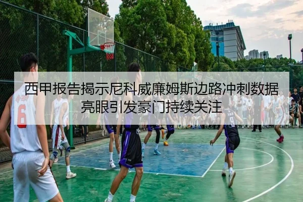 西甲报告揭示尼科威廉姆斯边路冲刺数据亮眼引发豪门持续关注