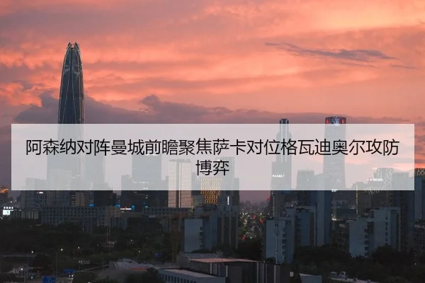 阿森纳对阵曼城前瞻聚焦萨卡对位格瓦迪奥尔攻防博弈