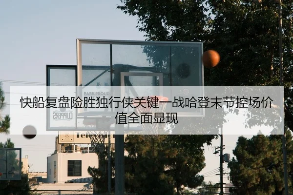 快船复盘险胜独行侠关键一战哈登末节控场价值全面显现